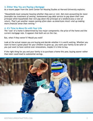 3. Either Way You are Paying a Mortgage
As a recent paper from the Joint Center for Housing Studies at Harvard University explains:
“Households must consume housing whether they own or rent. Not even accounting for more
favorable tax treatment of owning, homeowners pay debt service to pay down their own
principal while households that rent pay down the principal of a landlord plus a rate of
return. That’s yet another reason owning often does—as Americans intuit—end up making
more financial sense than renting.”
4. It’s Time to Move On with Your Life
The ‘cost’ of a home is determined by two major components: the price of the home and the
current mortgage rate. It appears that both are on the rise.
But, what if they weren’t? Would you wait?
Look at the actual reason you are buying and decide whether it is worth waiting. Whether you
want to have a great place for your children to grow up, you want your family to be safer or
you just want to have control over renovations, maybe it is time to buy.
If the right thing for you and your family is to purchase a home this year, buying sooner rather
than later could lead to substantial savings.
KEEPINGCURRENTMATTERS.COM 2
 