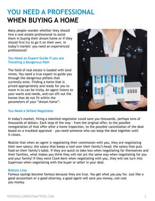 YOU NEED A PROFESSIONAL
WHEN BUYING A HOME
Many people wonder whether they should
hire a real estate professional to assist
them in buying their dream home or if they
should first try to go it on their own. In
today’s market: you need an experienced
professional!
You Need an Expert Guide if you are
Traveling a Dangerous Path
The field of real estate is loaded with land
mines. You need a true expert to guide you
through the dangerous pitfalls that
currently exist. Finding a home that is
priced appropriately and ready for you to
move in to can be tricky. An agent listens to
your wants and needs, and can sift out the
homes that do not fit within the
parameters of your “dream home”.
You Need a Skilled Negotiator
In today’s market, hiring a talented negotiator could save you thousands, perhaps tens of
thousands of dollars. Each step of the way – from the original offer, to the possible
renegotiation of that offer after a home inspection, to the possible cancellation of the deal
based on a troubled appraisal – you need someone who can keep the deal together until
it closes.
Realize that when an agent is negotiating their commission with you, they are negotiating
their own salary; the salary that keeps a roof over their family’s head; the salary that puts
food on their family’s table. If they are quick to take less when negotiating for themselves and
their families, what makes you think they will not act the same way when negotiating for you
and your family? If they were Clark Kent when negotiating with you, they will not turn into
Superman when negotiating with the buyer or seller in your deal.
Bottom Line
Famous sayings become famous because they are true. You get what you pay for. Just like a
good accountant or a good attorney, a good agent will save you money…not cost
you money.
KEEPINGCURRENTMATTERS.COM 3
 