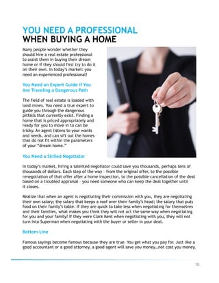 10
YOU NEED A PROFESSIONAL
WHEN BUYING A HOME
Many people wonder whether they
should hire a real estate professional
to assist them in buying their dream
home or if they should first try to do it
on their own. In today’s market: you
need an experienced professional!
You Need an Expert Guide if You
Are Traveling a Dangerous Path
The field of real estate is loaded with
land mines. You need a true expert to
guide you through the dangerous
pitfalls that currently exist. Finding a
home that is priced appropriately and
ready for you to move in to can be
tricky. An agent listens to your wants
and needs, and can sift out the homes
that do not fit within the parameters
of your “dream home.”
You Need a Skilled Negotiator
In today’s market, hiring a talented negotiator could save you thousands, perhaps tens of
thousands of dollars. Each step of the way – from the original offer, to the possible
renegotiation of that offer after a home inspection, to the possible cancellation of the deal
based on a troubled appraisal – you need someone who can keep the deal together until
it closes.
Realize that when an agent is negotiating their commission with you, they are negotiating
their own salary; the salary that keeps a roof over their family’s head; the salary that puts
food on their family’s table. If they are quick to take less when negotiating for themselves
and their families, what makes you think they will not act the same way when negotiating
for you and your family? If they were Clark Kent when negotiating with you, they will not
turn into Superman when negotiating with the buyer or seller in your deal.
Bottom Line
Famous sayings become famous because they are true. You get what you pay for. Just like a
good accountant or a good attorney, a good agent will save you money…not cost you money.
 