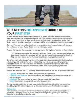 14
WHY GETTING PRE-APPROVED SHOULD BE
YOUR FIRST STEP
In many markets across the country, the amount of buyers searching for their dream home
greatly outnumbers the amount of homes for sale. This has led to a competitive marketplace
where buyers often need to stand out. One way to show you are serious about buying your
dream home is to get pre-qualified or pre-approved for a mortgage before starting your search.
But even if you are in a market that is not as competitive, knowing your budget will give you
the confidence to know if your dream home is within your reach.
Freddie Mac lays out the advantages of pre-approval in the ‘My Home’ section of their website.
“It’s highly recommended that you work with your lender to get pre-approved before you
begin house hunting. Pre-approval will tell you how much home you can afford and can
help you move faster, and with greater confidence, in competitive markets.”
One of the many advantages of working with a local real estate professional is that many have
relationships with lenders who will be able to help you with this process. Once you have
selected a lender, you will need to fill out their loan application and provide them with
important information regarding “your credit, debt, work history, down payment and
residential history.”
Freddie Mac describes the 4 Cs that help determine the amount you will be qualified to borrow:
•  Capacity: Your current and future ability to make your payments
•  Capital or cash reserves: The money, savings and investments you have that can be sold
quickly for cash
•  Collateral: The home, or type of home, that you would like to purchase
•  Credit: Your history of paying bills and other debts on time
Getting pre-approved is one of many steps that will show home sellers that you are serious
about buying and it often helps speed up the process once your offer has been accepted.
Bottom Line
Many potential home buyers overestimate the down payment and credit scores needed to
qualify for a mortgage today. If you are ready and willing to buy, you may be pleasantly
surprised at your ability to do so as well.
 
