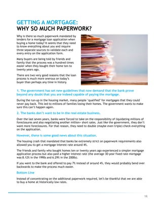 16
Why is there so much paperwork mandated by
lenders for a mortgage loan application when
buying a home today? It seems that they need
to know everything about you and require
three separate sources to validate each and
every entry on the application form.
Many buyers are being told by friends and
family that the process was a hundred times
easier when they bought their home ten to
twenty years ago.
There are two very good reasons that the loan
process is much more onerous on today’s
buyer than perhaps any time in history.
GETTING A MORTGAGE:
WHY SO MUCH PAPERWORK?
1. The government has set new guidelines that now demand that the bank prove
beyond any doubt that you are indeed capable of paying the mortgage.
During the run-up in the housing market, many people ‘qualified’ for mortgages that they could
never pay back. This led to millions of families losing their homes. The government wants to make
sure this can’t happen again.
2. The banks don’t want to be in the real estate business.
Over the last seven years, banks were forced to take on the responsibility of liquidating millions of
foreclosures and also negotiating another million+ short sales. Just like the government, they don’t
want more foreclosures. For that reason, they need to double (maybe even triple) check everything
on the application.
However, there is some good news about this situation.
The housing crash that mandated that banks be extremely strict on paperwork requirements also
allowed you to get a mortgage interest rate around 4%.
The friends and family who bought homes ten or twenty years ago experienced a simpler mortgage
application process but also paid a higher interest rate (the average 30-year fixed rate mortgage
was 8.12% in the 1990s and 6.29% in the 2000s).
If you went to the bank and offered to pay 7% instead of around 4%, they would probably bend over
backwards to make the process much easier.
Bottom Line
Instead of concentrating on the additional paperwork required, let’s be thankful that we are able
to buy a home at historically low rates.
 