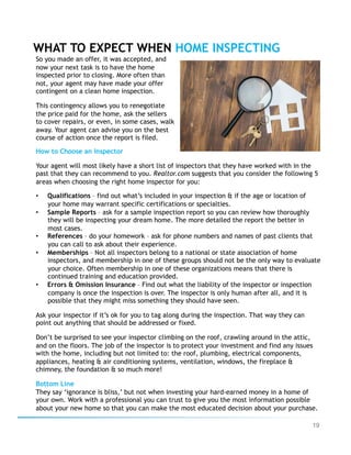 19
WHAT TO EXPECT WHEN HOME INSPECTING
How to Choose an Inspector
Your agent will most likely have a short list of inspectors that they have worked with in the
past that they can recommend to you. Realtor.com suggests that you consider the following 5
areas when choosing the right home inspector for you:
•  Qualifications – find out what’s included in your inspection & if the age or location of
your home may warrant specific certifications or specialties.
•  Sample Reports – ask for a sample inspection report so you can review how thoroughly
they will be inspecting your dream home. The more detailed the report the better in
most cases.
•  References – do your homework – ask for phone numbers and names of past clients that
you can call to ask about their experience.
•  Memberships – Not all inspectors belong to a national or state association of home
inspectors, and membership in one of these groups should not be the only way to evaluate
your choice. Often membership in one of these organizations means that there is
continued training and education provided.
•  Errors & Omission Insurance – Find out what the liability of the inspector or inspection
company is once the inspection is over. The inspector is only human after all, and it is
possible that they might miss something they should have seen.
Ask your inspector if it’s ok for you to tag along during the inspection. That way they can
point out anything that should be addressed or fixed.
Don’t be surprised to see your inspector climbing on the roof, crawling around in the attic,
and on the floors. The job of the inspector is to protect your investment and find any issues
with the home, including but not limited to: the roof, plumbing, electrical components,
appliances, heating & air conditioning systems, ventilation, windows, the fireplace &
chimney, the foundation & so much more!
Bottom Line
They say ‘ignorance is bliss,’ but not when investing your hard-earned money in a home of
your own. Work with a professional you can trust to give you the most information possible
about your new home so that you can make the most educated decision about your purchase.
So you made an offer, it was accepted, and
now your next task is to have the home
inspected prior to closing. More often than
not, your agent may have made your offer
contingent on a clean home inspection.
This contingency allows you to renegotiate
the price paid for the home, ask the sellers
to cover repairs, or even, in some cases, walk
away. Your agent can advise you on the best
course of action once the report is filed.
 