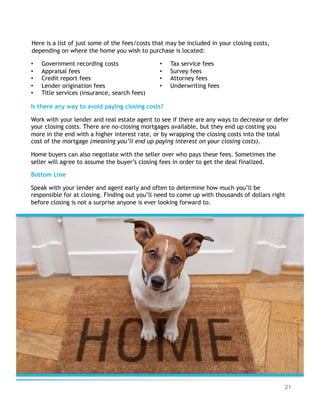 21
Here is a list of just some of the fees/costs that may be included in your closing costs,
depending on where the home you wish to purchase is located:
Is there any way to avoid paying closing costs?
Work with your lender and real estate agent to see if there are any ways to decrease or defer
your closing costs. There are no-closing mortgages available, but they end up costing you
more in the end with a higher interest rate, or by wrapping the closing costs into the total
cost of the mortgage (meaning you’ll end up paying interest on your closing costs).
Home buyers can also negotiate with the seller over who pays these fees. Sometimes the
seller will agree to assume the buyer’s closing fees in order to get the deal finalized.
Bottom Line
Speak with your lender and agent early and often to determine how much you’ll be
responsible for at closing. Finding out you’ll need to come up with thousands of dollars right
before closing is not a surprise anyone is ever looking forward to.
•  Government recording costs
•  Appraisal fees
•  Credit report fees
•  Lender origination fees
•  Title services (insurance, search fees)
•  Tax service fees
•  Survey fees
•  Attorney fees
•  Underwriting fees
 
