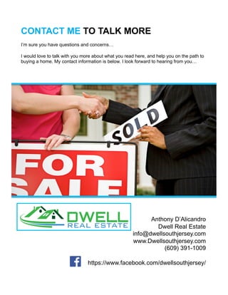 CONTACT ME TO TALK MORE
Anthony D’Alicandro
Dwell Real Estate
info@dwellsouthjersey.com
www.Dwellsouthjersey.com
(609) 391-1009
https://www.facebook.com/dwellsouthjersey/
I’m sure you have questions and concerns…
I would love to talk with you more about what you read here, and help you on the path to
buying a home. My contact information is below. I look forward to hearing from you…
 