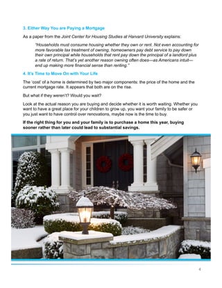 4
3. Either Way You are Paying a Mortgage
As a paper from the Joint Center for Housing Studies at Harvard University explains:
“Households must consume housing whether they own or rent. Not even accounting for
more favorable tax treatment of owning, homeowners pay debt service to pay down
their own principal while households that rent pay down the principal of a landlord plus
a rate of return. That’s yet another reason owning often does—as Americans intuit—
end up making more financial sense than renting.”
4. It’s Time to Move On with Your Life
The ‘cost’ of a home is determined by two major components: the price of the home and the
current mortgage rate. It appears that both are on the rise.
But what if they weren’t? Would you wait?
Look at the actual reason you are buying and decide whether it is worth waiting. Whether you
want to have a great place for your children to grow up, you want your family to be safer or
you just want to have control over renovations, maybe now is the time to buy.
If the right thing for you and your family is to purchase a home this year, buying
sooner rather than later could lead to substantial savings.
 