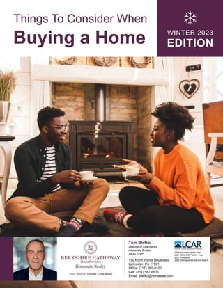 Things To Consider When
Buying a Home WINTER 2023
EDITION
Tom Blefko
Director of Operations
Associate Broker
REALTOR®
150 North Pointe Boulevard
Lancaster, PA 17601
Office: (717) 560-9100
Cell: (717) 587-6600
Email: tblefko@homesale.com
2009 Volunteer of the Year
2021 REALTOR® of the Year
2021 President
2022 Distinguished Service Award
 