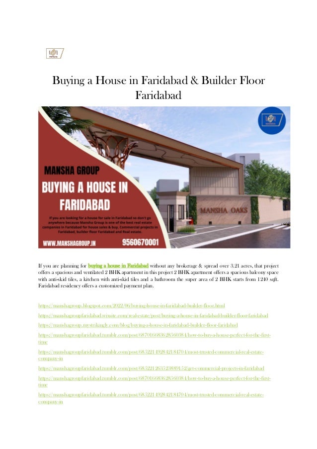 Buying a House in Faridabad & Builder Floor
Faridabad
If you are planning for buying a house in Faridabad without any brokerage & spread over 3.21 acres, that project
offers a spacious and ventilated 2 BHK apartment in this project 2 BHK apartment offers a spacious balcony space
with anti-skid tiles, a kitchen with anti-skid tiles and a bathroom the super area of 2 BHK starts from 1240 sqft.
Faridabad residency offers a customized payment plan.
https://manshagroup.blogspot.com/2022/06/buying-house-in-faridabad-builder-floor.html
https://manshagroupfaridabad.wixsite.com/real-estate/post/buying-a-house-in-faridabad-builder-floor-faridabad
https://manshagroup.mystrikingly.com/blog/buying-a-house-in-faridabad-builder-floor-faridabad
https://manshagroupfaridabad.tumblr.com/post/687016683628560384/how-to-buy-a-house-perfect-for-the-first-
time
https://manshagroupfaridabad.tumblr.com/post/685221492842184704/most-trusted-commercial-real-estate-
company-in
https://manshagroupfaridabad.tumblr.com/post/685221263523889152/get-commercial-projects-in-faridabad
https://manshagroupfaridabad.tumblr.com/post/687016683628560384/how-to-buy-a-house-perfect-for-the-first-
time
https://manshagroupfaridabad.tumblr.com/post/685221492842184704/most-trusted-commercial-real-estate-
company-in
 