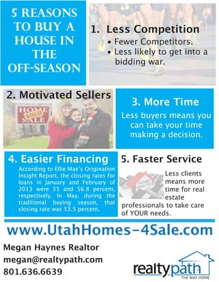 5 Reasons 
to Buy a 
House in 
the 
Off-Season 
1. Less Competition 
• Fewer Competitors. 
• Less likely to get into a 
bidding war. 
2. Motivated Sellers 3. More Time 
Less buyers means you 
can take your time 
making a decision. 
4. Easier Financing 
According to Ellie Maeʼs Origination 
Insight Report, the closing rates for 
loans in January and February of 
2013 were 55 and 56.8 percent, 
respectively. In May, during the 
traditional buying season, that 
closing rate was 53.5 percent. 
5. Faster Service 
www.UtahHomes-4Sale.com 
Megan Haynes Realtor 
megan@realtypath.com 
801.636.6639 
Less clients 
means more 
time for real 
estate 
professionals to take care 
of YOUR needs. 
