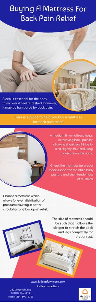 Buying A Mattress For
Back Pain Relief
Sleep is essential for the body
to recover & feel refreshed; however,
it may be hampered by back pain.
Here is a guide to help you buy a mattress
for back pain relief:
A medium firm mattress helps
in relieving back pain by
allowing shoulders & hips to
sink slightly, thus reducing
pressure on the back.
The size of mattress should
be such that it allows the
sleeper to stretch the back
and legs completely for
proper rest.
Check the mattress for proper
back support to maintain body
posture and shun tenderness
of muscles.
Choose a mattress which
allows for even distribution of
pressure resulting in better
circulation and back pain relief.
www.killeenfurniture.com
Ashley HomeStore
2301 Imperial Drive
Killeen, TX 76541
Phone: (254) 690 - 8721
 