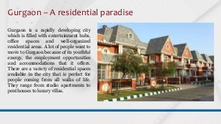 Gurgaon – A residential paradise
Gurgaon is a rapidly developing city
which is filled with entertainment hubs,
office spaces and well-organized
residential areas. A lot of people want to
move to Gurgaon because of its youthful
energy, the employment opportunities
and accommodations that it offers.
There are a variety of residential spaces
available in the city that is perfect for
people coming from all walks of life.
They range from studio apartments to
penthouses to luxury villas.
 