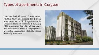 Types of apartments in Gurgaon
One can find all types of apartments,
whether they are looking for 1 BHK
apartments or 2 BHK apartments in
Gurgaon. There are standard 1, 2, 3, 4, 5
BHK apartments that offer a lot of space
and convenience. Some of the properties
are under construction while the others
are ready to move in.
 