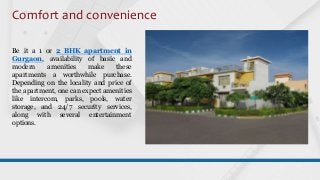 Comfort and convenience
Be it a 1 or 2 BHK apartment in
Gurgaon, availability of basic and
modern amenities make these
apartments a worthwhile purchase.
Depending on the locality and price of
the apartment, one can expect amenities
like intercom, parks, pools, water
storage, and 24/7 security services,
along with several entertainment
options.
 