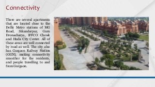 Connectivity
There are several apartments
that are located close to the
Delhi Metro stations of MG
Road, Sikandarpur, Guru
Dronacharya, IFFCO Chowk
and Huda City Center. All of
these areas are well connected
by road as well. The city also
has Gurgaon Railway Station
(GGN), making connectivity
smoother for the residents,
and people travelling to and
from Gurgaon.
 