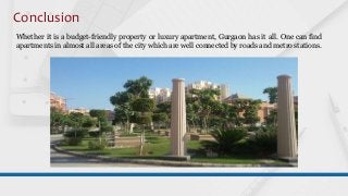 Conclusion
Whether it is a budget-friendly property or luxury apartment, Gurgaon has it all. One can find
apartments in almost all areas of the city which are well connected by roads and metro stations.
 