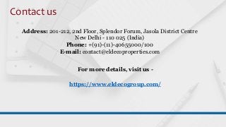 Contact us
Address: 201-212, 2nd Floor, Splendor Forum, Jasola District Centre
New Delhi - 110 025 (India)
Phone: +(91)-(11)-40655000/100
E-mail: contact@eldecoproperties.com
For more details, visit us -
https://www.eldecogroup.com/
 