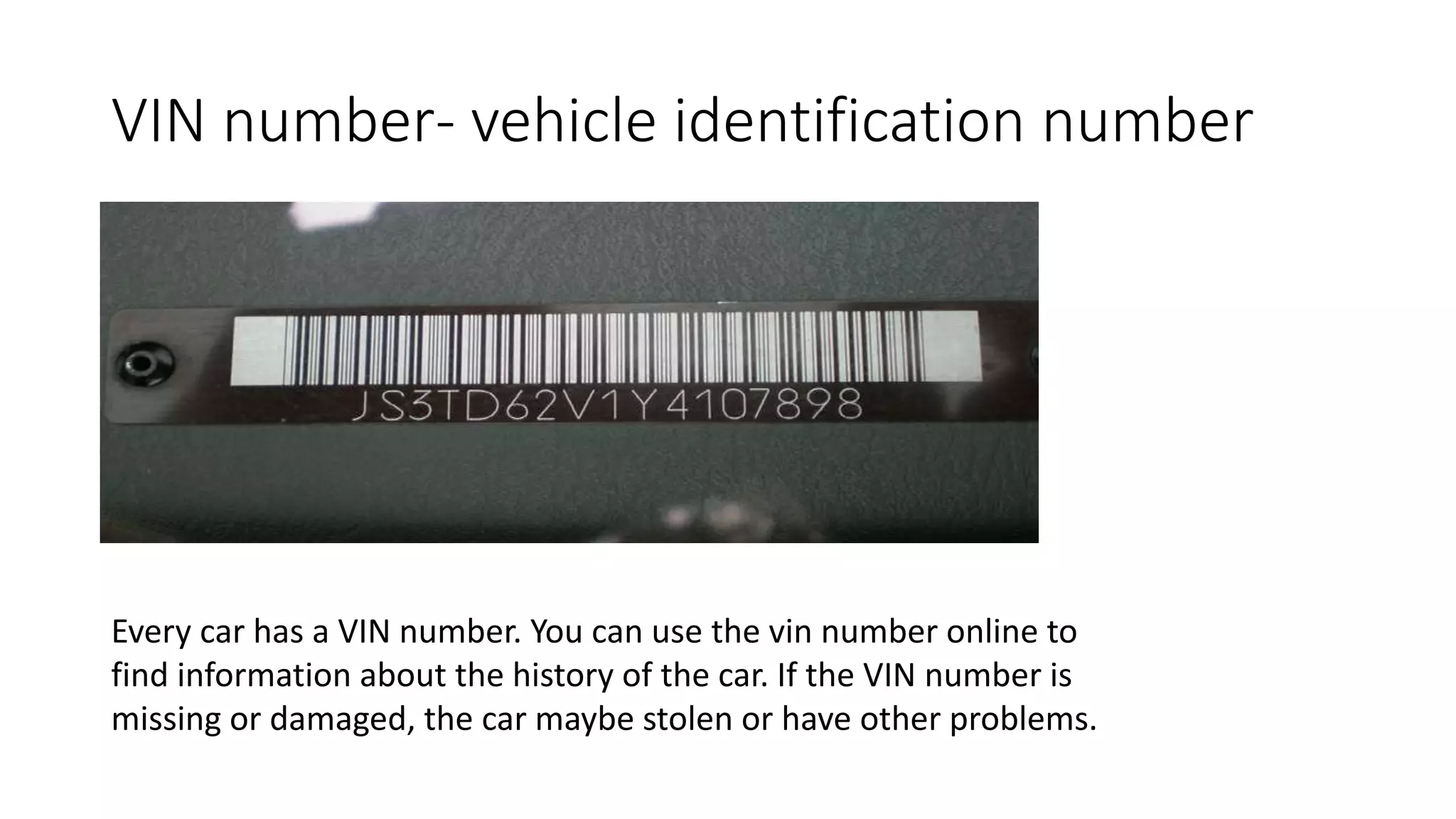 VIN number- vehicle identification number
Every car has a VIN number. You can use the vin number online to
find information about the history of the car. If the VIN number is
missing or damaged, the car maybe stolen or have other problems.
 