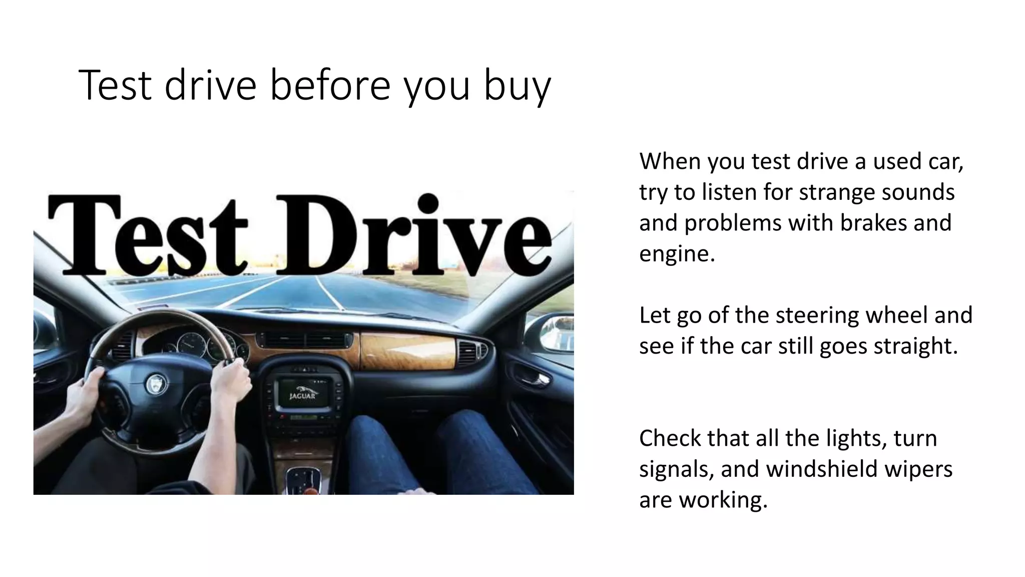 Test drive before you buy
When you test drive a used car,
try to listen for strange sounds
and problems with brakes and
engine.
Let go of the steering wheel and
see if the car still goes straight.
Check that all the lights, turn
signals, and windshield wipers
are working.
 