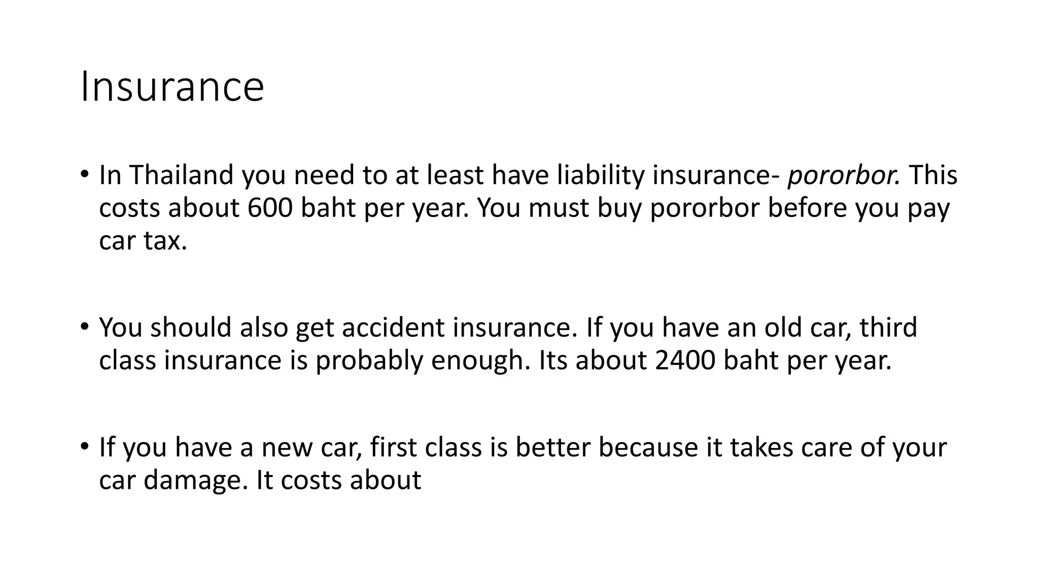 Insurance
• In Thailand you need to at least have liability insurance- pororbor. This
costs about 600 baht per year. You must buy pororbor before you pay
car tax.
• You should also get accident insurance. If you have an old car, third
class insurance is probably enough. Its about 2400 baht per year.
• If you have a new car, first class is better because it takes care of your
car damage. It costs about
 