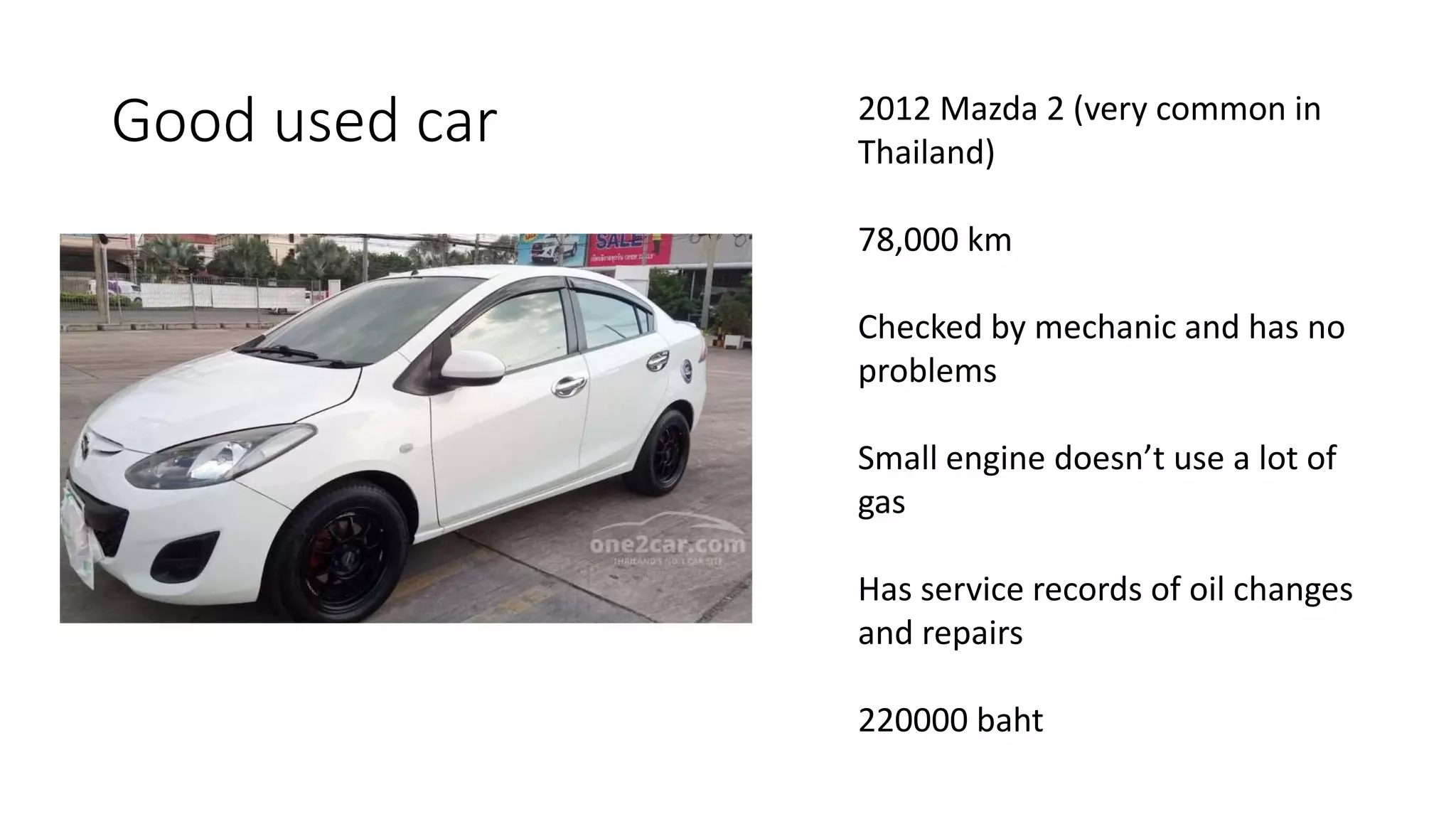 Good used car 2012 Mazda 2 (very common in
Thailand)
78,000 km
Checked by mechanic and has no
problems
Small engine doesn’t use a lot of
gas
Has service records of oil changes
and repairs
220000 baht
 