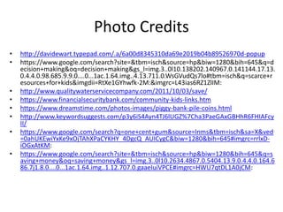 Photo Credits
• http://davidewart.typepad.com/.a/6a00d8345310da69e2019b04b89526970d-popup
• https://www.google.com/search?site=&tbm=isch&source=hp&biw=1280&bih=645&q=d
ecision+making&oq=decision+making&gs_l=img.3..0l10.138202.140967.0.141144.17.13.
0.4.4.0.98.685.9.9.0....0...1ac.1.64.img..4.13.711.0.WsGVudQs7lo#tbm=isch&q=scarce+r
esources+for+kids&imgdii=RtXe1GYhwfk-2M:&imgrc=L43ias6RZ1ZlIM:
• http://www.qualitywaterservicecompany.com/2011/10/03/save/
• https://www.financialsecuritybank.com/community-kids-links.htm
• https://www.dreamstime.com/photos-images/piggy-bank-pile-coins.html
• http://www.keywordsuggests.com/p3y6iS4Ayn4TJ6lUGZ%7Cha3PaeGAxGBHhR6FHIAFcy
II/
• https://www.google.com/search?q=one+cent+gum&source=lnms&tbm=isch&sa=X&ved
=0ahUKEwiYxKe9xOjTAhXPaCYKHY_4DgcQ_AUICygC&biw=1280&bih=645#imgrc=rrlxD-
iOGxAtKM:
• https://www.google.com/search?site=&tbm=isch&source=hp&biw=1280&bih=645&q=s
aving+money&oq=saving+money&gs_l=img.3..0l10.2634.4867.0.5404.13.9.0.4.4.0.164.6
86.7j1.8.0....0...1ac.1.64.img..1.12.707.0.gaaeIuiVPCE#imgrc=HWU7qtDL1A0jCM:
 