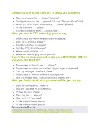 Different ways of asking someone to SHOW you something
 Can you show me the ….. please? (Informal)
 Could you show me the ….. please? (Informal / Formal / More Polite)
 Would you be so kind to show me the ….. please? (Formal)
 I’d like to see the ….. please.
 Could you direct me to the …. aisle please?
When you want to TRY something, you can say:
 Do you have any testers for these (lipstick) colours?
 Can I try it / them on, please?
 Could I try it / them on, please?
 Is it okay if I try this / these on?
 Where can I try it / them on?
 Where are the changing rooms, please?
If you’d like the shop assistant to give you a DIFFERENT SIZE OR
COLOUR, you could say:
 Do you have it / them in size ….. please?
 Do you have this/these in a smaller / bigger / larger size please?
 Can I try the larger / small one please?
 Do you have it / them in a different colour please?
 This is a little too tight / loose, do you have another one?
When you finally decide what you want to BUY, you can say:
 Wow, this one is great. I’ll take it!
 This one is perfect, I’ll take it thanks.
 I’ll have this one, please!
 Can I buy the …. , please?
 How much is it / are they?
 I’d like to buy this one, please.
 I’d like to buy it / them, please.
Recommended for you:
7 Wonderful Websites That Will Help You Improve Your Pronunciation
10 Brilliant Series to Improve Your English Speaking and Pronunciation
 