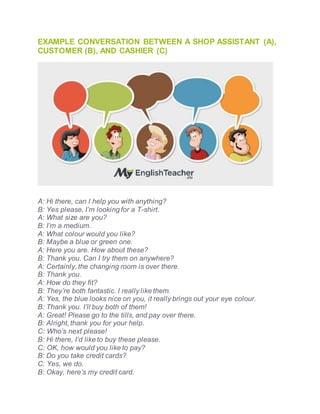 EXAMPLE CONVERSATION BETWEEN A SHOP ASSISTANT (A),
CUSTOMER (B), AND CASHIER (C)
A: Hi there, can I help you with anything?
B: Yes please, I’m looking for a T-shirt.
A: What size are you?
B: I’m a medium.
A: What colour would you like?
B: Maybe a blue or green one.
A: Here you are. How about these?
B: Thank you. Can I try them on anywhere?
A: Certainly, the changing room is over there.
B: Thank you.
A: How do they fit?
B: They’re both fantastic. I really like them.
A: Yes, the blue looks nice on you, it really brings out your eye colour.
B: Thank you. I’ll buy both of them!
A: Great! Please go to the tills, and pay over there.
B: Alright, thank you for your help.
C: Who’s next please!
B: Hi there, I’d like to buy these please.
C: OK, how would you like to pay?
B: Do you take credit cards?
C: Yes, we do.
B: Okay, here’s my credit card.
 