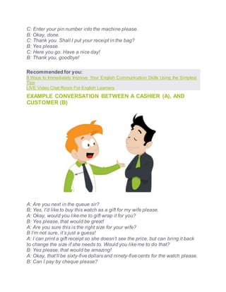 C: Enter your pin number into the machine please.
B: Okay, done.
C: Thank you. Shall I put your receipt in the bag?
B: Yes please.
C: Here you go. Have a nice day!
B: Thank you, goodbye!
Recommended for you:
6 Ways to Immediately Improve Your English Communication Skills Using the Simplest
Tips
LIVE Video Chat Room For English Learners
EXAMPLE CONVERSATION BETWEEN A CASHIER (A), AND
CUSTOMER (B)
A: Are you next in the queue sir?
B: Yes, I’d like to buy this watch as a gift for my wife please.
A: Okay, would you like me to gift wrap it for you?
B: Yes please, that would be great!
A: Are you sure this is the right size for your wife?
B I’m not sure, it’s just a guess!
A: I can print a gift receipt so she doesn’t see the price, but can bring it back
to change the size if she needs to. Would you like me to do that?
B: Yes please, that would be amazing!
A: Okay, that’ll be sixty-five dollars and ninety-five cents for the watch please.
B: Can I pay by cheque please?
 