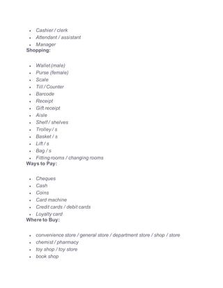  Cashier / clerk
 Attendant / assistant
 Manager
Shopping:
 Wallet (male)
 Purse (female)
 Scale
 Till / Counter
 Barcode
 Receipt
 Gift receipt
 Aisle
 Shelf / shelves
 Trolley / s
 Basket / s
 Lift / s
 Bag / s
 Fitting rooms / changing rooms
Ways to Pay:
 Cheques
 Cash
 Coins
 Card machine
 Credit cards / debit cards
 Loyalty card
Where to Buy:
 convenience store / general store / department store / shop / store
 chemist / pharmacy
 toy shop / toy store
 book shop
 