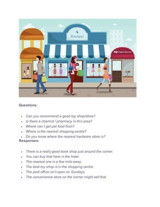 Questions:
 Can you recommend a good toy shop/store?
 Is there a chemist / pharmacy in this area?
 Where can I get pet food from?
 Where is the nearest shopping centre?
 Do you know where the nearest hardware store is?
Responses:
 There is a really good book shop just around the corner.
 You can buy that here in the hotel.
 The nearest one is a few mile away.
 The best toy shop is in the shopping centre.
 The post office isn’t open on Sundays.
 The convenience store on the corner might sell that.
 