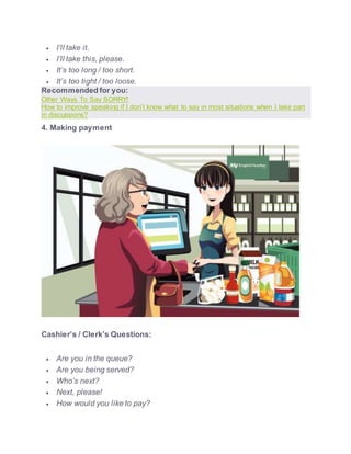  I’ll take it.
 I’ll take this, please.
 It’s too long / too short.
 It’s too tight / too loose.
Recommended for you:
Other Ways To Say SORRY!
How to improve speaking if I don’t know what to say in most situations when I take part
in discussions?
4. Making payment
Cashier’s / Clerk’s Questions:
 Are you in the queue?
 Are you being served?
 Who’s next?
 Next, please!
 How would you like to pay?
 