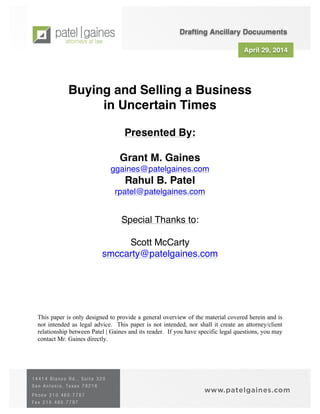 April 29, 2014
Buying and Selling a Business
in Uncertain Times
Presented By:
Grant M. Gaines
ggaines@patelgaines.com
Rahul B. Patel
rpatel@patelgaines.com
Special Thanks to:
Scott McCarty
smccarty@patelgaines.com
This paper is only designed to provide a general overview of the material covered herein and is
not intended as legal advice. This paper is not intended, nor shall it create an attorney/client
relationship between Patel | Gaines and its reader. If you have specific legal questions, you may
contact Mr. Gaines directly.
Drafting Ancillary Docuuments
 
