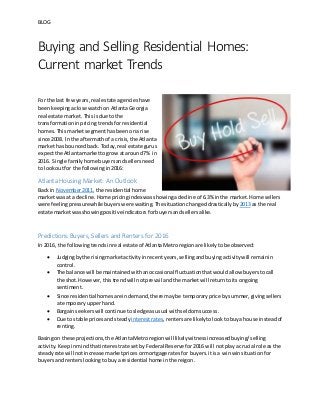 BLOG
Buying and Selling Residential Homes:
Current market Trends
For the last fewyears,real estate agencieshave
beenkeepingaclose watchon AtlantaGeorgia
real estate market.Thisisdue to the
transformationinpricingtrends forresidential
homes. Thismarketsegmenthasbeenona rise
since 2008. In the aftermathof a crisis,the Atlanta
markethas bounced back. Today,real estate gurus
expectthe Atlantamarkettogrow at around7% in
2016. Single familyhome buyersandsellersneed
to lookoutfor the followingin2016:
Atlanta Housing Market: An Outlook
Back in November2011, the residential home
marketwas at a decline. Home pricingindex wasshowingadecline of 6.3% inthe market. Home sellers
were feelingpressurewhile buyers were waiting. The situationchangeddrasticallyby 2013 as the real
estate marketwasshowingpositiveindicatorsforbuyersandsellersalike.
Predictions Buyers, Sellers and Renters for 2016
In 2016, the followingtrendsinreal estate of AtlantaMetroregionare likelytobe observed:
 Judgingbythe risingmarketactivityinrecentyears,sellingandbuyingactivitywill remainin
control.
 The balance will be maintainedwithanoccasional fluctuationthatwouldallow buyerstocall
the shot.However,thistrendwill notprevail andthe marketwill returntoitsongoing
sentiment.
 Since residential homes are indemand,there maybe temporaryprice bysummer,givingsellers
a temporaryupperhand.
 Bargainseekerswill continue to sledgeasusual withseldomsuccess.
 Due to stable prices andsteady interestrates,rentersare likelytolooktobuya house insteadof
renting.
Basingon these projections,the AtlantaMetroregionwilllikelywitnessincreasedbuying/selling
activity. Keepinmindthatinterestrate setbyFederal Reservefor2016 will notplaya crucial role as the
steadyrate will notincrease marketprices ormortgage ratesfor buyers.itisa winwinsituationfor
buyersandrenterslookingtobuya residential home inthe reigon.
 