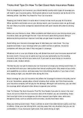 Tricks And Tips On How To Get Good Auto Insurance Rates
Prior to shopping for car insurance, you should identify exactly which types of coverage you
will need in your insurance policy. Some great advice on auto insurance can be found in the
following article. Get What You Need For Your Car Insurance
Keeping your license clean is crucial when it comes to how much you pay for insurance.
When accidents and tickets are on your driving record, your insurance costs can go through
the roof. Many insurance companies reward drivers with poor records who attend a driving
course.
Make sure your license is clean. When accidents and tickets are on your driving record, your
insurance costs can go through the roof. If you do have a poor driving record, taking a
defensive driving record can improve it and help you get lower insurance rates.
Avoid letting your insurance coverage lapse to help keep your rates lower. You may
experience breaks in your coverage when you switch carriers or policies. Insurance
companies will raise your rates if they see gaps in coverage.
Whatever truck or a car you choose to buy will dictate how much your insurance payment will
be every month. A luxury car or sports car may suit your personality, but the resulting
insurance cost may not be to your taste at all. If you want to save money on insurance,
choose a safe, modest vehicle.
The best tip your can get to reduce your car insurance is to keep your driving record clean. A
car accident will raise your rates quicker than almost anything else. Stay aware of your limits
and capabilities as a driver, and keep away from risky driving situations. If you have a hard
time seeing at night, you shouldn't drive during this time.
Basic coverage on your car insurance only allows the coverage to extend to the policy owner
of a car. Sometimes, people allow a friend to borrow their vehicle, but if this friend wrecks,
your insurance company will not pay for the damage. Although it will cost extra, you can elect
for coverage which will permit other drivers to operate your vehicle.
How To Choose The Auto Insurance That Fits Your Needs If you plan to move in the near
future, be sure to check the car insurance rates of the location you are considering. Areas
that have high crime or are dangerous for other reasons have higher rates, while less-
dangerous areas, such as suburbs and rural areas, usually have lower rates.
Keep your driving record clean. There is almost no event more detrimental to policy cost than
a collision. Know your own driving limits, and stay away from any situations that you are not
comfortable in. If you have poor night-vision, then avoid driving at night.
 