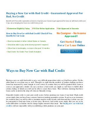 Buying a New Car with Bad Credit ­ Guaranteed Approval For 
Bad, No Credit 
 
Benefit with free online specialist services to improve your chance to get approved for new car with bad credit even 
if you are unemployed or have no credit history at all. 


    Determine Eligibility Today        Fill Out Online Application          Get Approved in Seconds


How to Buy New Car with Bad Credit? Check If You                         No Cosigner - No Income
Qualify for Car Loan                                                           Approved!!
» Must be resident of either United States or Canada
                                                                             Get Started Today
» Should be able to pay some down payment if required
                                                                           For a Car Loan Online
» Other than in bankruptcy, no repo in the past 12 months
» Bad Credit, No Credit, Poor Credit Accepted


 

 

 


Ways to Buy New Car with Bad Credit
 
Buying a new car with bad credit is not a very difficult proposition today as it had been earlier. On the
other hand it is not that easy as well. Though it is right that the number of lenders shelling out these
loans has increased by some margin it is not correct to assume that you will be granted these loans as
soon as you approach a lender. In case you have a bad credit you might as well have to fulfill other
criteria failing of which you will not be able to secure these loans. Thus websites claiming that these
loans can be availed at the drop off a hat are blatantly wrong.

Generally lenders refer to your past credit scores before granting you loans of any kind. High credit
scores imply that you have been a sincere borrower making payments on time. It serves as an assurance
for creditors that you will be able to maintain similar credit records with him and they in that case can
be persuaded to lend auto loans at lower rates. However, bad credit scores imply that you are in for
some difficulties as lenders tend to charge higher interests than usual. But buying new car with bad
credit is still not impossible with you exhibiting a little prudence on your part.
 