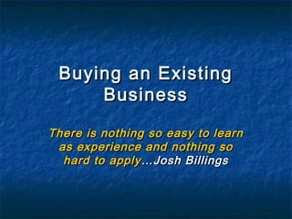 Buying an ExistingBuying an Existing
BusinessBusiness
There is nothing so easy to learnThere is nothing so easy to learn
as experience and nothing soas experience and nothing so
hard to applyhard to apply…Josh Billings…Josh Billings
 