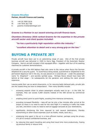 1
Graeme McLellan
Partner, Aircraft Finance and Leasing
D: +44 20 7809 2618
M: +44 7976 363 769
E: graeme.mclellan@shlegal.com
Graeme is a Partner in our award-winning aircraft finance team.
Chambers Directory 2016 ranked Graeme for his expertise in the private
aircraft sector and client quotes included:
"he has a particularly high reputation within the industry."
"excellent attention to detail and a very strong grip on the law."
BUYING A PRIVATE JET
Private aircraft have been put to an astonishing range of uses. One of the first private
business aircraft was delivered in 1929 to Harry Ogg, President of the Automatic Washer
Company. Harry's aircraft included a fully equipped office – together with four of his washing
machines for customer demonstrations.
A private aircraft in the RJR Nabisco fleet also came to the rescue when Rocco the German
Shepherd bit a security guard. To avoid Rocco being seized, quarantined or dispatched to the
permanent departure hall in the sky, he was placed on a corporate jet – under the passenger
name "G. Shepherd" – and secretly spirited away. Perhaps Rocco should have been left
behind at that stage – he subsequently bit the gardener and settling the claim proved
expensive.
Leaving aside their use as aerial showrooms, or for rescuing badly behaved pets, private jets
are the closest thing we have to teleportation. Their many benefits include:
• accessing airports closer to where passengers actually want to go – in the USA, for
example, they can access 5,000 airports instead of the 500 served by commercial
carriers,
• enabling direct point-to-point flights, avoiding time-intensive connections,
• providing increased flexibility – take-off can be only a few minutes after arrival at the
airport so there is no need to wait for the next flight if a meeting or traffic has made
you late, and there is also no need to wait at luggage carousels at your destinations,
• significantly shortening the time required to visit several destinations, thereby
economising on other travel expenses (such as hotels, meals, taxis etc.),
• employing time spent in the air in a more efficient manner, perhaps using the privacy
of a jet to conduct confidential business, and
• by reducing time spent travelling and using that travel time more productively, freeing
up precious family or leisure time.
 