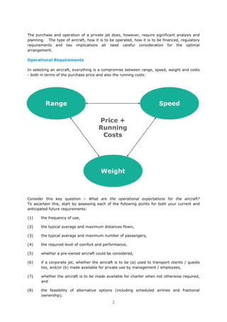 2
The purchase and operation of a private jet does, however, require significant analysis and
planning. The type of aircraft, how it is to be operated, how it is to be financed, regulatory
requirements and tax implications all need careful consideration for the optimal
arrangement.
Operational Requirements
In selecting an aircraft, everything is a compromise between range, speed, weight and costs
- both in terms of the purchase price and also the running costs:
Consider this key question – What are the operational expectations for the aircraft?
To ascertain this, start by assessing each of the following points for both your current and
anticipated future requirements:
(1) the frequency of use,
(2) the typical average and maximum distances flown,
(3) the typical average and maximum number of passengers,
(4) the required level of comfort and performance,
(5) whether a pre-owned aircraft could be considered,
(6) if a corporate jet, whether the aircraft is to be (a) used to transport clients / guests
too, and/or (b) made available for private use by management / employees,
(7) whether the aircraft is to be made available for charter when not otherwise required,
and
(8) the feasibility of alternative options (including scheduled airlines and fractional
ownership).
 