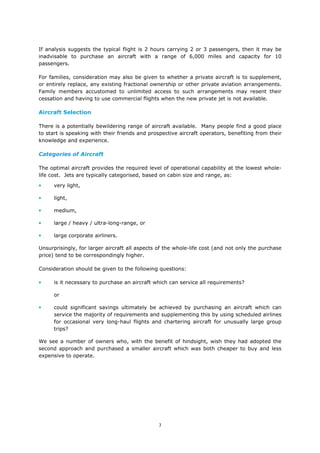 3
If analysis suggests the typical flight is 2 hours carrying 2 or 3 passengers, then it may be
inadvisable to purchase an aircraft with a range of 6,000 miles and capacity for 10
passengers.
For families, consideration may also be given to whether a private aircraft is to supplement,
or entirely replace, any existing fractional ownership or other private aviation arrangements.
Family members accustomed to unlimited access to such arrangements may resent their
cessation and having to use commercial flights when the new private jet is not available.
Aircraft Selection
There is a potentially bewildering range of aircraft available. Many people find a good place
to start is speaking with their friends and prospective aircraft operators, benefiting from their
knowledge and experience.
Categories of Aircraft
The optimal aircraft provides the required level of operational capability at the lowest whole-
life cost. Jets are typically categorised, based on cabin size and range, as:
• very light,
• light,
• medium,
• large / heavy / ultra-long-range, or
• large corporate airliners.
Unsurprisingly, for larger aircraft all aspects of the whole-life cost (and not only the purchase
price) tend to be correspondingly higher.
Consideration should be given to the following questions:
• is it necessary to purchase an aircraft which can service all requirements?
or
• could significant savings ultimately be achieved by purchasing an aircraft which can
service the majority of requirements and supplementing this by using scheduled airlines
for occasional very long-haul flights and chartering aircraft for unusually large group
trips?
We see a number of owners who, with the benefit of hindsight, wish they had adopted the
second approach and purchased a smaller aircraft which was both cheaper to buy and less
expensive to operate.
 