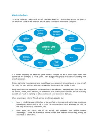 4
Whole-Life Costs
Once the preferred category of aircraft has been selected, consideration should be given to
the whole life costs of the different aircraft being considered within that category:
It is worth preparing an expected (and realistic) budget for all of these costs over time
periods of, for example, 1 and 5 years. This budget may prove invaluable in assisting with
aircraft selection.
Once a particular manufacturer and model have been selected, for purchasers of new aircraft
the really fun part begins - selecting the exterior options and the interior fit-out.
Many manufacturers suggest an off-white exterior as standard. Tempting as it may be to opt
for a sleek, smart, black exterior, do remember that parking dark coloured aircraft in strong
sunlight can result in warping or other permanent (and expensive) damage.
When selecting an interior fit-out, almost anything is possible but:
• bear in mind that everything has to be certified by the relevant authorities, driving up
overall costs significantly – try to resist the temptation to install whirlpool hot tubs, or
the very latest flip up televisions, and
• think about any future sale of the aircraft and moderate your wildest dreams
accordingly. There are numerous unsold aircraft with interiors which may, kindly, be
described as alternative.
 