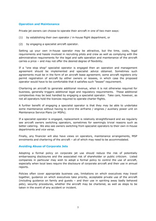 5
Operation and Maintenance
Private jet owners can choose to operate their aircraft in one of two main ways:
(1) by establishing their own operator / in-house flight department, or
(2) by engaging a specialist aircraft operator.
Setting up your own in-house operator may be attractive, but the time, costs, legal
requirements and hassle involved in recruiting pilots and crew as well as complying with the
administrative requirements for the legal and safe operation and maintenance of the aircraft
carries a price – and may not offer the desired degree of flexibility.
If a "one stop shop" specialist operator is engaged then an operation and management
agreement should be implemented and specialist advice obtained. Sometimes such
agreements must be in the form of an aircraft lease agreement; some aircraft registers only
permit registration of aircraft by either owners or lessees, in which case the proposed
operator would have to be comfortable that it satisfies such "lessee" requirement.
Chartering an aircraft to generate additional revenue, when it is not otherwise required for
business, generally triggers additional legal and regulatory requirements. These additional
complexities may be best handled by engaging a specialist operator. Take care, however, as
not all operators hold the licences required to operate charter flights.
A further benefit of engaging a specialist operator is that they may be able to undertake
some maintenance without having to enrol the airframe / engines / auxiliary power unit on
Maintenance Service Plans (or MSPs).
If a specialist operator is engaged, replacement is relatively straightforward and we regularly
see aircraft owners switching operators, sometimes for seemingly trivial reasons such as
better catering. We also see owners switching from specialist operators to their own in-house
departments and vice versa.
Finally, any financier will also have views on operators, maintenance arrangements, MSP
enrolments and chartering of the aircraft – all of which may need to be accommodated.
Avoiding Abuse of Corporate Jets
Adopting a formal policy on corporate jet use should reduce the risk of potentially
embarrassing disclosures and the associated risk of shareholder or public criticism. Listed
companies in particular may wish to adopt a formal policy to control the use of aircraft,
especially when local laws require the disclosure of corporate aircraft and their use in annual
reports.
Policies often cover appropriate business use, limitations on which executives may travel
together, guidance on which executives take priority, acceptable private use of the aircraft
(including guidance on family and guests – and their use in spiriting away badly behaved
pets), security procedures, whether the aircraft may be chartered, as well as steps to be
taken in the event of any accident or incident.
 