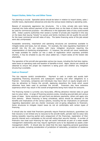 6
Import Duties, Sales Tax and Other Taxes
Tax planning is crucial. Specialist advice should be taken in relation to import duties, sales /
transfer taxes, depreciation allowances and also the various taxes relating to operating costs.
Beware of excessively aggressive tax structures. For a time, private jets were being
imported into India without payment of the relevant duty on the basis of claims they would
be used for commercial purposes – the difference in the applicable rates of duty could exceed
20%. Indian customs authorities then seized a number of private jets imported in this way
on the basis that issuing "tickets" to owners and family members did not qualify the aircraft
for the lower commercial aircraft rates of duty. The banks financing some of the jets seized
were also unimpressed.
Acceptable ownership, importation and operating structures are sometimes available to
mitigate duties and taxes, but not always. For example, the rules regulating importation of
aircraft into the EU are complex with many mitigation structures requiring the
implementation of chartering arrangements – if, however, the aircraft will never realistically
be made available for charter (or has a state of registration which expressly prohibits
charter), it may be simplest to pay the value added tax / import duties at the lowest rate
attainable.
The operation of the aircraft also generates various tax issues, including the fuel duty regime,
sales taxes on operating costs and taxation of benefits-in-kind. Again, advice can usefully be
obtained to ensure the proper tax treatment is being given and whether any mitigation
structuring is available.
Cash or Finance?
This too requires careful consideration. Payment in cash is simple and avoids both
negotiating financing documents and subsequent reporting and other obligations to a
financier. Conversely, companies and individuals may have return on equity targets and it
may be attractive to finance the aircraft, deploying elsewhere the funds which would
otherwise have been used to purchase the aircraft. Financiers also have extensive
experience which may result in the overall arrangements being more robust for everyone.
The financing market is currently very favourable, offering attractive interest rates on good
loan-to-value ratios. A range of financing solutions exists, including secured debt and various
types of lease. Some solutions will part-fund pre-delivery payments; others will apply only
from delivery. Where financing is being considered, advice should be obtained on the
benefits and implications of the various options, including the tax implications (in particular
regarding depreciation and any charter revenues) and on-going obligations to financiers.
Some structures to mitigate import taxes do not sit comfortably with certain types of
financing.
It should also be noted that financiers generally require financial disclosure, guarantees (so
that recovery is not limited only to recourse to the aircraft itself), periodic loan-to-value ratio
testing (possibly requiring partial early prepayment of the financing), registration of their
security interest and a nameplate on the aircraft noting their security interest. A number of
financiers now treat such financing for high net worth individuals as part of a wider wealth
management relationship and may require significant sums to be deposited as assets under
management (AUM). It should also be noted that the laws regarding personal guarantees
can be complex, including consideration of jurisdiction of nationality, jurisdiction of residence
 