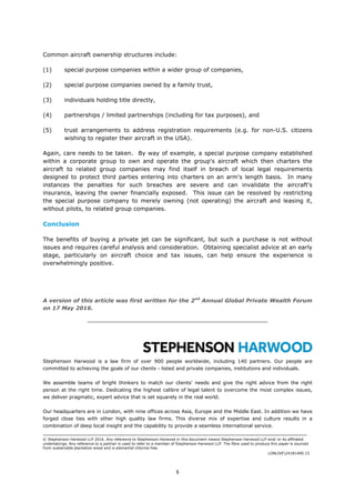 8
Common aircraft ownership structures include:
(1) special purpose companies within a wider group of companies,
(2) special purpose companies owned by a family trust,
(3) individuals holding title directly,
(4) partnerships / limited partnerships (including for tax purposes), and
(5) trust arrangements to address registration requirements (e.g. for non-U.S. citizens
wishing to register their aircraft in the USA).
Again, care needs to be taken. By way of example, a special purpose company established
within a corporate group to own and operate the group's aircraft which then charters the
aircraft to related group companies may find itself in breach of local legal requirements
designed to protect third parties entering into charters on an arm's length basis. In many
instances the penalties for such breaches are severe and can invalidate the aircraft's
insurance, leaving the owner financially exposed. This issue can be resolved by restricting
the special purpose company to merely owning (not operating) the aircraft and leasing it,
without pilots, to related group companies.
Conclusion
The benefits of buying a private jet can be significant, but such a purchase is not without
issues and requires careful analysis and consideration. Obtaining specialist advice at an early
stage, particularly on aircraft choice and tax issues, can help ensure the experience is
overwhelmingly positive.
A version of this article was first written for the 2nd
Annual Global Private Wealth Forum
on 17 May 2016.
__________________________________________________
Stephenson Harwood is a law firm of over 900 people worldwide, including 140 partners. Our people are
committed to achieving the goals of our clients - listed and private companies, institutions and individuals.
We assemble teams of bright thinkers to match our clients' needs and give the right advice from the right
person at the right time. Dedicating the highest calibre of legal talent to overcome the most complex issues,
we deliver pragmatic, expert advice that is set squarely in the real world.
Our headquarters are in London, with nine offices across Asia, Europe and the Middle East. In addition we have
forged close ties with other high quality law firms. This diverse mix of expertise and culture results in a
combination of deep local insight and the capability to provide a seamless international service.
_______________________________________________________________________________________
© Stephenson Harwood LLP 2016. Any reference to Stephenson Harwood in this document means Stephenson Harwood LLP and/ or its affiliated
undertakings. Any reference to a partner is used to refer to a member of Stephenson Harwood LLP. The fibre used to produce this paper is sourced
from sustainable plantation wood and is elemental chlorine free.
LONLIVE24181400.15
 