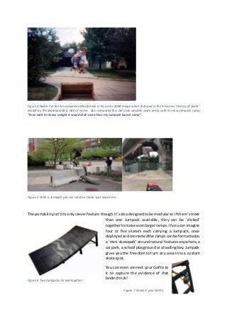 Figure 4 Skater Pro & Film maker Dan Macfarlane in his iconic 1988 image which featured in the X-Games "History of Skate"
exhibit by the Skateboarding Hall of Fame. Dan compared this old style wooden skate ramp with his new Jumpack ramp
“Even with its heavy weight it would slide more than my Jumpack launch ramp”.
Figure 5 With a Jumpack you can create a skate spot anywhere.
The portabilityisn’tits onlycleverfeature though.It’salsodesignedtobe modularso if there’smore
than one Jumpack available, they can be ‘clicked’
togethertomake evenlargerramps.If youcan imagine
four or five skaters each carrying a Jumpack, once
deployedandconnectedthe rampscanbe formattedas
a ‘mini-skatepark’aroundnatural featuresanywhere,a
car park, a school playgroundoraloadingbay.Jumpack
gives you the freedom to turn any area into a custom
skate spot.
You can even connect your GoPro to
it to capture the evidence of that
landed trick!
Figure 7 Connect your GoPro
Figure 6 Two Jumpacks clicked together
 