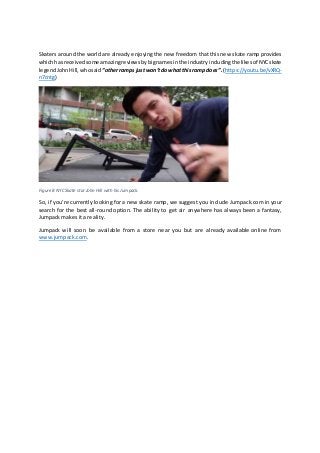 Skaters around the world are already enjoying the new freedom that this new skate ramp provides
whichhasreceivedsome amazingreviewsby bignamesinthe industry includingthelikesof NYCskate
legendJohnHill, whosaid “otherramps justwon’tdowhatthisramp does”.(https://youtu.be/vXRQ-
n7cntg)
Figure 8 NYC Skate star John Hill with his Jumpack.
So, if you’re currently looking for a new skate ramp, we suggest you include Jumpack.com in your
search for the best all-round option. The ability to get air anywhere has always been a fantasy,
Jumpack makes it a reality.
Jumpack will soon be available from a store near you but are already available online from
www.jumpack.com.
 