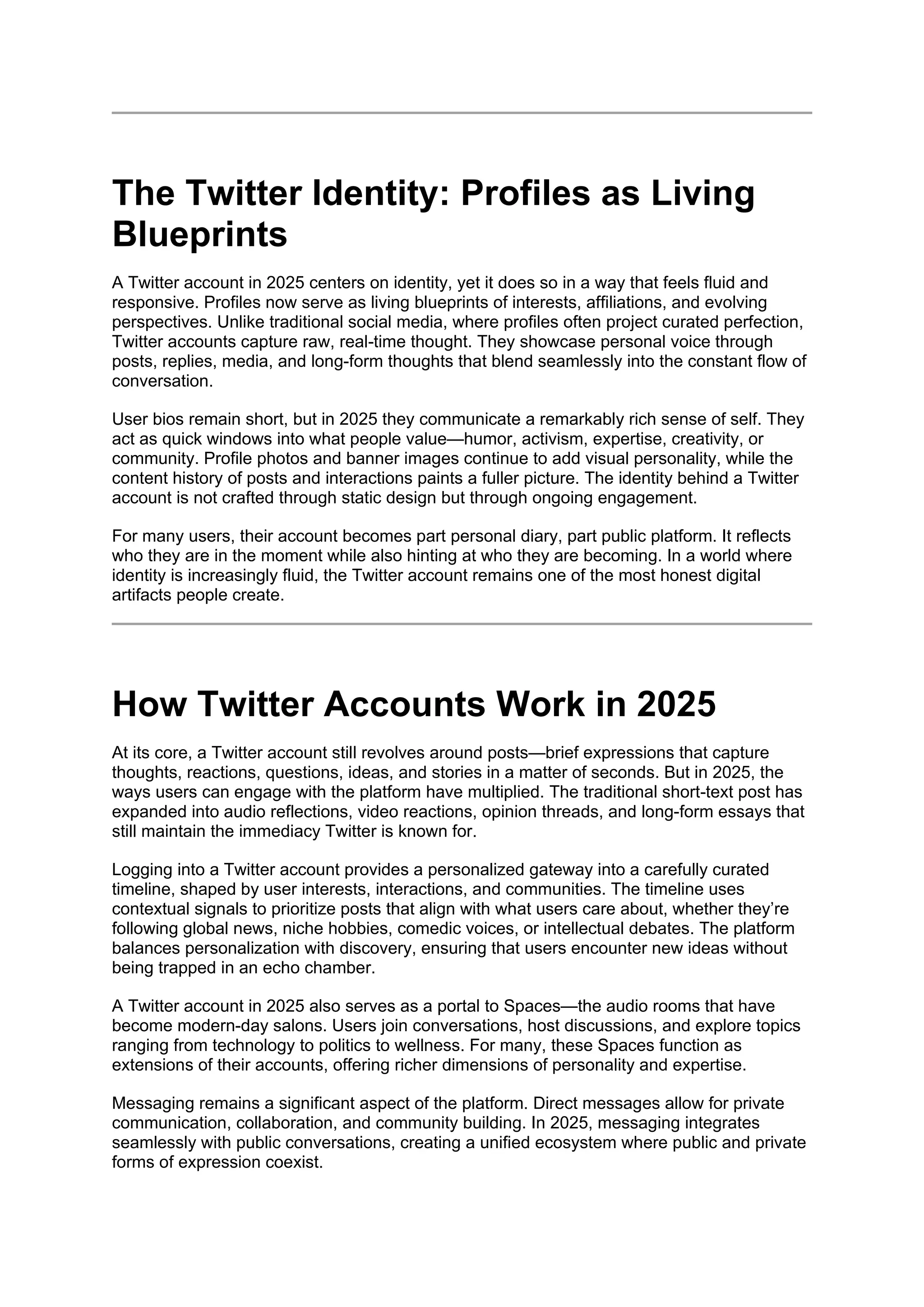 The Twitter Identity: Profiles as Living
Blueprints
A Twitter account in 2025 centers on identity, yet it does so in a way that feels fluid and
responsive. Profiles now serve as living blueprints of interests, affiliations, and evolving
perspectives. Unlike traditional social media, where profiles often project curated perfection,
Twitter accounts capture raw, real-time thought. They showcase personal voice through
posts, replies, media, and long-form thoughts that blend seamlessly into the constant flow of
conversation.
User bios remain short, but in 2025 they communicate a remarkably rich sense of self. They
act as quick windows into what people value—humor, activism, expertise, creativity, or
community. Profile photos and banner images continue to add visual personality, while the
content history of posts and interactions paints a fuller picture. The identity behind a Twitter
account is not crafted through static design but through ongoing engagement.
For many users, their account becomes part personal diary, part public platform. It reflects
who they are in the moment while also hinting at who they are becoming. In a world where
identity is increasingly fluid, the Twitter account remains one of the most honest digital
artifacts people create.
How Twitter Accounts Work in 2025
At its core, a Twitter account still revolves around posts—brief expressions that capture
thoughts, reactions, questions, ideas, and stories in a matter of seconds. But in 2025, the
ways users can engage with the platform have multiplied. The traditional short-text post has
expanded into audio reflections, video reactions, opinion threads, and long-form essays that
still maintain the immediacy Twitter is known for.
Logging into a Twitter account provides a personalized gateway into a carefully curated
timeline, shaped by user interests, interactions, and communities. The timeline uses
contextual signals to prioritize posts that align with what users care about, whether they’re
following global news, niche hobbies, comedic voices, or intellectual debates. The platform
balances personalization with discovery, ensuring that users encounter new ideas without
being trapped in an echo chamber.
A Twitter account in 2025 also serves as a portal to Spaces—the audio rooms that have
become modern-day salons. Users join conversations, host discussions, and explore topics
ranging from technology to politics to wellness. For many, these Spaces function as
extensions of their accounts, offering richer dimensions of personality and expertise.
Messaging remains a significant aspect of the platform. Direct messages allow for private
communication, collaboration, and community building. In 2025, messaging integrates
seamlessly with public conversations, creating a unified ecosystem where public and private
forms of expression coexist.
 