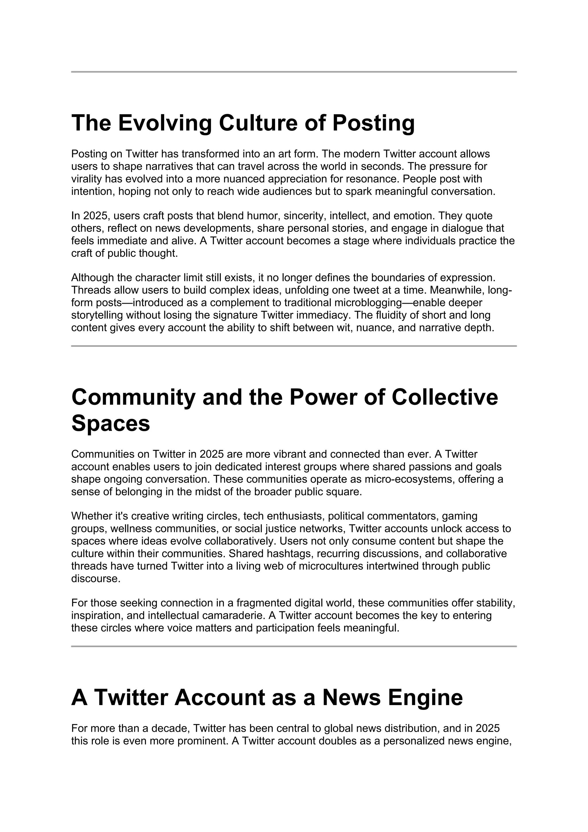 The Evolving Culture of Posting
Posting on Twitter has transformed into an art form. The modern Twitter account allows
users to shape narratives that can travel across the world in seconds. The pressure for
virality has evolved into a more nuanced appreciation for resonance. People post with
intention, hoping not only to reach wide audiences but to spark meaningful conversation.
In 2025, users craft posts that blend humor, sincerity, intellect, and emotion. They quote
others, reflect on news developments, share personal stories, and engage in dialogue that
feels immediate and alive. A Twitter account becomes a stage where individuals practice the
craft of public thought.
Although the character limit still exists, it no longer defines the boundaries of expression.
Threads allow users to build complex ideas, unfolding one tweet at a time. Meanwhile, long-
form posts—introduced as a complement to traditional microblogging—enable deeper
storytelling without losing the signature Twitter immediacy. The fluidity of short and long
content gives every account the ability to shift between wit, nuance, and narrative depth.
Community and the Power of Collective
Spaces
Communities on Twitter in 2025 are more vibrant and connected than ever. A Twitter
account enables users to join dedicated interest groups where shared passions and goals
shape ongoing conversation. These communities operate as micro-ecosystems, offering a
sense of belonging in the midst of the broader public square.
Whether it's creative writing circles, tech enthusiasts, political commentators, gaming
groups, wellness communities, or social justice networks, Twitter accounts unlock access to
spaces where ideas evolve collaboratively. Users not only consume content but shape the
culture within their communities. Shared hashtags, recurring discussions, and collaborative
threads have turned Twitter into a living web of microcultures intertwined through public
discourse.
For those seeking connection in a fragmented digital world, these communities offer stability,
inspiration, and intellectual camaraderie. A Twitter account becomes the key to entering
these circles where voice matters and participation feels meaningful.
A Twitter Account as a News Engine
For more than a decade, Twitter has been central to global news distribution, and in 2025
this role is even more prominent. A Twitter account doubles as a personalized news engine,
 