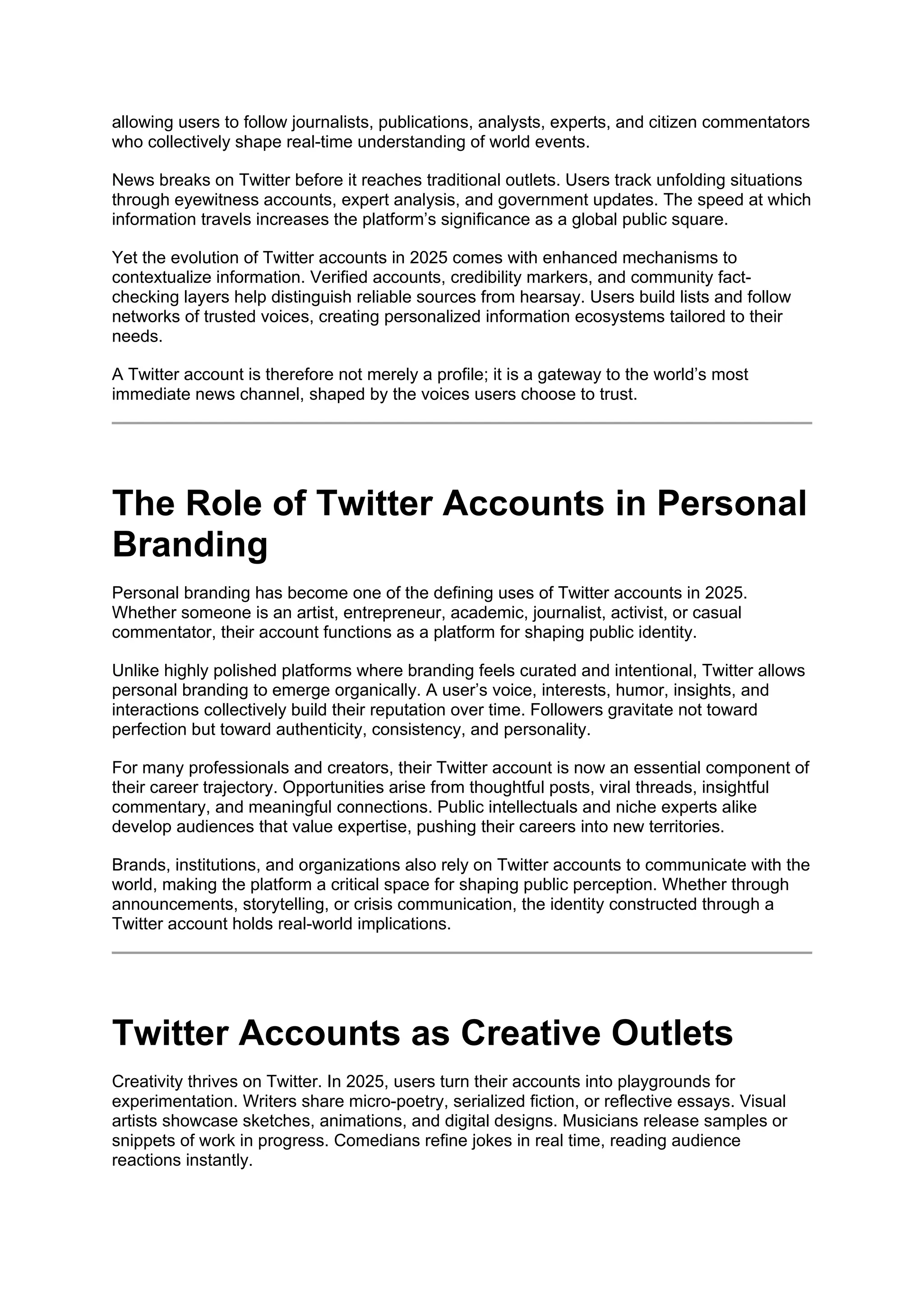 allowing users to follow journalists, publications, analysts, experts, and citizen commentators
who collectively shape real-time understanding of world events.
News breaks on Twitter before it reaches traditional outlets. Users track unfolding situations
through eyewitness accounts, expert analysis, and government updates. The speed at which
information travels increases the platform’s significance as a global public square.
Yet the evolution of Twitter accounts in 2025 comes with enhanced mechanisms to
contextualize information. Verified accounts, credibility markers, and community fact-
checking layers help distinguish reliable sources from hearsay. Users build lists and follow
networks of trusted voices, creating personalized information ecosystems tailored to their
needs.
A Twitter account is therefore not merely a profile; it is a gateway to the world’s most
immediate news channel, shaped by the voices users choose to trust.
The Role of Twitter Accounts in Personal
Branding
Personal branding has become one of the defining uses of Twitter accounts in 2025.
Whether someone is an artist, entrepreneur, academic, journalist, activist, or casual
commentator, their account functions as a platform for shaping public identity.
Unlike highly polished platforms where branding feels curated and intentional, Twitter allows
personal branding to emerge organically. A user’s voice, interests, humor, insights, and
interactions collectively build their reputation over time. Followers gravitate not toward
perfection but toward authenticity, consistency, and personality.
For many professionals and creators, their Twitter account is now an essential component of
their career trajectory. Opportunities arise from thoughtful posts, viral threads, insightful
commentary, and meaningful connections. Public intellectuals and niche experts alike
develop audiences that value expertise, pushing their careers into new territories.
Brands, institutions, and organizations also rely on Twitter accounts to communicate with the
world, making the platform a critical space for shaping public perception. Whether through
announcements, storytelling, or crisis communication, the identity constructed through a
Twitter account holds real-world implications.
Twitter Accounts as Creative Outlets
Creativity thrives on Twitter. In 2025, users turn their accounts into playgrounds for
experimentation. Writers share micro-poetry, serialized fiction, or reflective essays. Visual
artists showcase sketches, animations, and digital designs. Musicians release samples or
snippets of work in progress. Comedians refine jokes in real time, reading audience
reactions instantly.
 