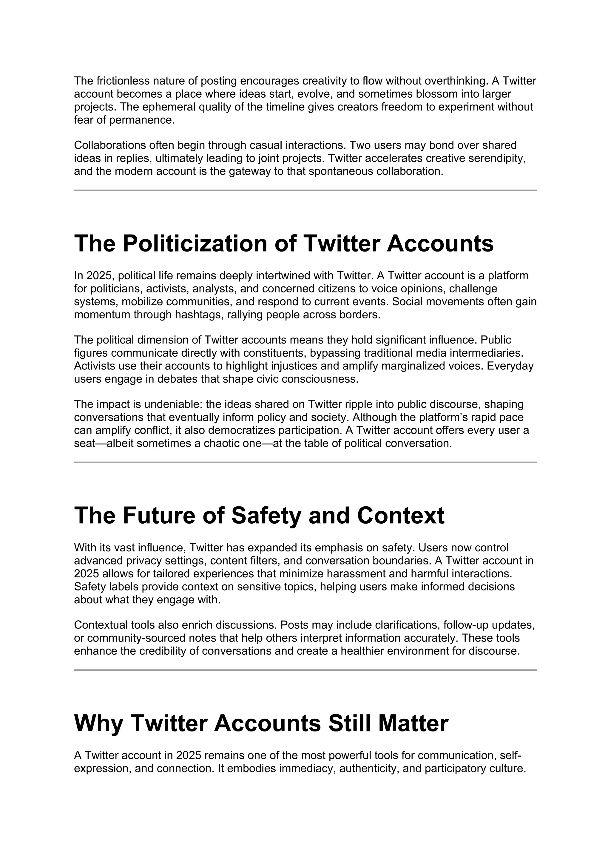 The frictionless nature of posting encourages creativity to flow without overthinking. A Twitter
account becomes a place where ideas start, evolve, and sometimes blossom into larger
projects. The ephemeral quality of the timeline gives creators freedom to experiment without
fear of permanence.
Collaborations often begin through casual interactions. Two users may bond over shared
ideas in replies, ultimately leading to joint projects. Twitter accelerates creative serendipity,
and the modern account is the gateway to that spontaneous collaboration.
The Politicization of Twitter Accounts
In 2025, political life remains deeply intertwined with Twitter. A Twitter account is a platform
for politicians, activists, analysts, and concerned citizens to voice opinions, challenge
systems, mobilize communities, and respond to current events. Social movements often gain
momentum through hashtags, rallying people across borders.
The political dimension of Twitter accounts means they hold significant influence. Public
figures communicate directly with constituents, bypassing traditional media intermediaries.
Activists use their accounts to highlight injustices and amplify marginalized voices. Everyday
users engage in debates that shape civic consciousness.
The impact is undeniable: the ideas shared on Twitter ripple into public discourse, shaping
conversations that eventually inform policy and society. Although the platform’s rapid pace
can amplify conflict, it also democratizes participation. A Twitter account offers every user a
seat—albeit sometimes a chaotic one—at the table of political conversation.
The Future of Safety and Context
With its vast influence, Twitter has expanded its emphasis on safety. Users now control
advanced privacy settings, content filters, and conversation boundaries. A Twitter account in
2025 allows for tailored experiences that minimize harassment and harmful interactions.
Safety labels provide context on sensitive topics, helping users make informed decisions
about what they engage with.
Contextual tools also enrich discussions. Posts may include clarifications, follow-up updates,
or community-sourced notes that help others interpret information accurately. These tools
enhance the credibility of conversations and create a healthier environment for discourse.
Why Twitter Accounts Still Matter
A Twitter account in 2025 remains one of the most powerful tools for communication, self-
expression, and connection. It embodies immediacy, authenticity, and participatory culture.
 