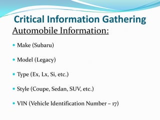 Critical Information Gathering
Automobile Information:
 Make (Subaru)

 Model (Legacy)

 Type (Ex, Lx, Si, etc.)

 Style (Coupe, Sedan, SUV, etc.)

 VIN (Vehicle Identification Number – 17)
 