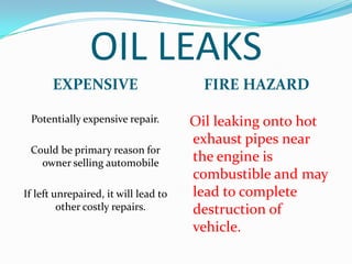 OIL LEAKS
       EXPENSIVE                        FIRE HAZARD

 Potentially expensive repair.        Oil leaking onto hot
                                      exhaust pipes near
 Could be primary reason for
   owner selling automobile           the engine is
                                      combustible and may
If left unrepaired, it will lead to   lead to complete
         other costly repairs.        destruction of
                                      vehicle.
 